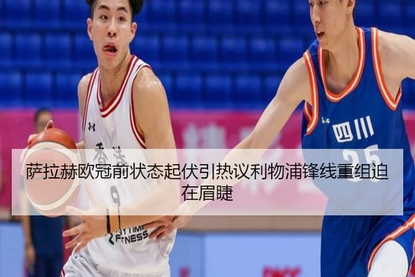 萨拉赫欧冠前状态起伏引热议利物浦锋线重组迫在眉睫